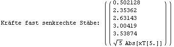 Kr&auml;fte fast senkrechte St&auml;be:  ( {{( {{0.502128}, {2.35362}, {2.63143}, {3.00419}, {3.53874}, {5^(1/2) Abs[xT[5.]]}} )}} )